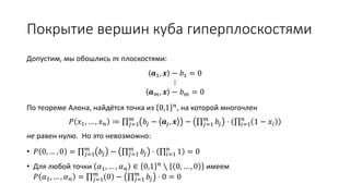 Покрытие вершин куба гиперплоскостями
Допустим, мы обошлись 𝑚 плоскостями:
𝒂1, 𝒙 − 𝑏1 = 0
⋮
𝒂 𝑚, 𝒙 − 𝑏 𝑚 = 0
По теореме Алона, найдётся точка из 0,1 𝑛, на которой многочлен
𝑃 𝑥1, … , 𝑥 𝑛 ≔ 𝑗=1
𝑚
𝑏𝑗 − 𝒂𝑗, 𝒙 − 𝑗=1
𝑚
𝑏𝑗 ⋅ 𝑖=1
𝑛
1 − 𝑥𝑖
не равен нулю. Но это невозможно:
• 𝑃 0, … , 0 = 𝑗=1
𝑚
𝑏𝑗 − 𝑗=1
𝑚
𝑏𝑗 ⋅ 𝑖=1
𝑛
1 = 0
• Для любой точки 𝛼1, … , 𝛼 𝑛 ∈ 0,1 𝑛
∖ 0, … , 0 имеем
𝑃 𝛼1, … , 𝛼 𝑛 = 𝑗=1
𝑚
0 − 𝑗=1
𝑚
𝑏𝑗 ⋅ 0 = 0
 