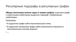 Регулярные подграфы в регулярных графах
Общая постановка многих задач в теории графов:
в данном графе с известными свойствами выделить подграф
с требуемыми свойствами.
Например:
• В заданном графе найти максимальную клику
• В заданном несвязном графе найти компоненту связности с
максимальным числом вершин.
• …
 