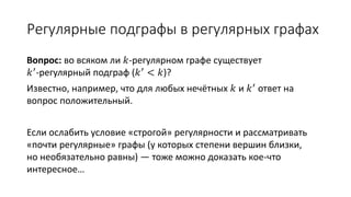 Регулярные подграфы в регулярных графах
Вопрос: во всяком ли 𝑘-регулярном графе существует
𝑘′-регулярный подграф (𝑘′ < 𝑘)?
Известно, например, что для любых нечётных 𝑘 и 𝑘′
ответ на вопрос положительный.
Если ослабить условие «строгой» регулярности и рассматривать
«почти регулярные» графы (у которых степени вершин близки,
но необязательно равны) — тоже можно доказать кое-что
интересное…
 