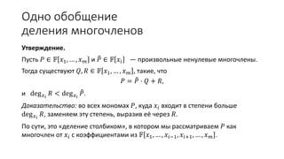 Одно обобщение деления многочленов
Утверждение.
Пусть 𝑃 ∈ 𝔽 𝑥1, … , 𝑥 𝑚 и 𝑃 ∈ 𝔽 𝑥𝑖 — произвольные ненулевые многочлены.
Тогда существуют 𝑄, 𝑅 ∈ 𝔽 𝑥1, … , 𝑥 𝑚 , такие, что
𝑃 = 𝑃 ⋅ 𝑄 + 𝑅,
и deg 𝑥 𝑖
𝑅 < deg 𝑥 𝑖
𝑃.
Доказательство: во всех мономах 𝑃, куда 𝑥𝑖 входит в степени больше
deg 𝑥 𝑖
𝑅, заменяем эту степень, выразив её через 𝑃.
По сути, это «деление столбиком», в котором мы рассматриваем 𝑃 как
многочлен от 𝑥𝑖 с коэффициентами из 𝔽 𝑥1, … , 𝑥𝑖−1, 𝑥𝑖+1, … , 𝑥 𝑚 .
 