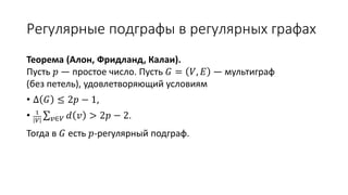 Регулярные подграфы в регулярных графах
Теорема (Алон, Фридланд, Калаи).
Пусть 𝑝 — простое число. Пусть 𝐺 = 𝑉, 𝐸 — мультиграф
(без петель), удовлетворяющий условиям
• Δ 𝐺 ≤ 2𝑝 − 1,
• 1
𝑉 𝑣∈𝑉 𝑑 𝑣 > 2𝑝 − 2.
Тогда в 𝐺 есть 𝑝-регулярный подграф.
 