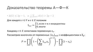 Доказательство теоремы А—Ф—К
• Δ 𝐺 ≤ 2𝑝 − 1, и 1
𝑉 𝑣∈𝑉 𝑑 𝑣 > 2𝑝 − 2
Для каждого 𝑣 ∈ 𝑉 и 𝑒 ∈ 𝐸 положим
𝟙 𝑣,𝑒 ≔
1, если 𝑣 и 𝑒 инцидентны
0, иначе
Каждому 𝑒 ∈ 𝐸 сопоставим переменную 𝑥 𝑒.
Рассмотрим многочлен от переменных 𝑥 𝑒 𝑒∈𝐸 с коэффициентами в ℤ 𝑝:
𝑃 ≔
𝑣∈𝑉
1 −
𝑒∈𝐸
𝟙 𝑣,𝑒 𝑥 𝑒
𝑝−1
−
𝑒∈𝐸
1 − 𝑥 𝑒
 
