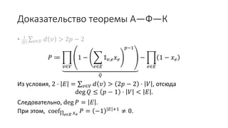 Доказательство теоремы А—Ф—К
• 1
𝑉 𝑣∈𝑉 𝑑 𝑣 > 2𝑝 − 2
𝑃 ≔
𝑣∈𝑉
1 −
𝑒∈𝐸
𝟙 𝑣,𝑒 𝑥 𝑒
𝑝−1
𝑄
−
𝑒∈𝐸
1 − 𝑥 𝑒
Из условия, 2 ⋅ 𝐸 = 𝑣∈𝑉 𝑑 𝑣 > 2𝑝 − 2 ⋅ 𝑉 , отсюда
deg 𝑄 ≤ 𝑝 − 1 ⋅ 𝑉 < 𝐸 .
Следовательно, deg 𝑃 = 𝐸 .
При этом, coef 𝑒∈𝐸 𝑥 𝑒
𝑃 = −1 𝐸 +1
≠ 0.
 