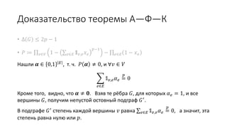 Доказательство теоремы А—Ф—К
• Δ 𝐺 ≤ 2𝑝 − 1
• 𝑃 ≔ 𝑣∈𝑉 1 − 𝑒∈𝐸 𝟙 𝑣,𝑒 𝑥 𝑒
𝑝−1
− 𝑒∈𝐸 1 − 𝑥 𝑒
Нашли 𝜶 ∈ 0,1 𝐸
, т. ч. 𝑃 𝜶 ≠ 0, и ∀𝑣 ∈ 𝑉
𝑒∈𝐸
𝟙 𝑣,𝑒 𝛼 𝑒 =
𝑝
0
Кроме того, видно, что 𝜶 ≠ 𝟎. Взяв те рёбра 𝐺, для которых 𝛼 𝑒 = 1,
и все вершины 𝐺, получим непустой остовный подграф 𝐺′.
В подграфе 𝐺′ степень каждой вершины 𝑣 равна 𝑒∈𝐸 𝟙 𝑣,𝑒 𝛼 𝑒 =
𝑝
0,
а значит, эта степень равна нулю либо 𝑝.
 