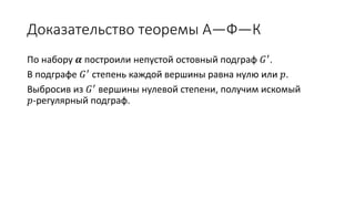 Доказательство теоремы А—Ф—К
По набору 𝜶 построили непустой остовный подграф 𝐺′.
В подграфе 𝐺′ степень каждой вершины равна нулю или 𝑝.
Выбросив из 𝐺′ вершины нулевой степени, получим искомый
𝑝-регулярный подграф.
 