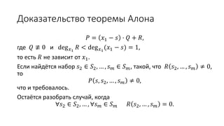 Доказательство теоремы Алона
𝑃 = 𝑥1 − 𝑠 ⋅ 𝑄 + 𝑅,
где 𝑄 ≢ 0 и deg 𝑥1
𝑅 < deg 𝑥1
(𝑥1 − 𝑠) = 1, т.е. 𝑅 не зависит от 𝑥1.
Если найдётся набор 𝑠2 ∈ 𝑆2, … , 𝑠 𝑚 ∈ 𝑆 𝑚, такой, что 𝑅 𝑠2, … , 𝑠 𝑚 ≠ 0, то
𝑃 𝑠, 𝑠2, … , 𝑠 𝑚 ≠ 0,
что и требовалось.
Остаётся разобрать случай, когда
∀𝑠2 ∈ 𝑆2, … , ∀𝑠 𝑚 ∈ 𝑆 𝑚 𝑅 𝑠2, … , 𝑠 𝑚 = 0.
 