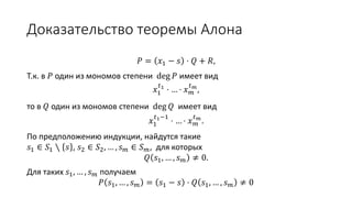 Доказательство теоремы Алона
𝑃 = 𝑥1 − 𝑠 ⋅ 𝑄 + 𝑅
Т.к. в 𝑃 один из мономов степени deg 𝑃 имеет вид 𝑥1
𝑡1
⋅ … ⋅ 𝑥 𝑚
𝑡 𝑚
,
то в 𝑄 один из мономов степени deg 𝑄 имеет вид 𝑥1
𝑡1−1
⋅ … ⋅ 𝑥 𝑚
𝑡 𝑚
.
По предположению индукции, найдутся такие
𝑠1 ∈ 𝑆1 ∖ 𝑠 , 𝑠2 ∈ 𝑆2, … , 𝑠 𝑚 ∈ 𝑆 𝑚,
для которых
𝑄 𝑠1, … , 𝑠 𝑚 ≠ 0.
Для таких 𝑠1, … , 𝑠 𝑚 получаем
𝑃 𝑠1, … , 𝑠 𝑚 = 𝑠1 − 𝑠 ⋅ 𝑄 𝑠1, … , 𝑠 𝑚 ≠ 0
 