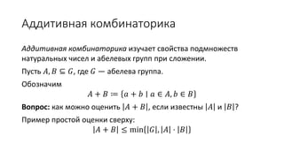 Аддитивная комбинаторика
Аддитивная комбинаторика изучает свойства подмножеств
натуральных чисел и абелевых групп при сложении.
Пусть 𝐴, 𝐵 ⊆ 𝐺, где 𝐺 — абелева группа.
Обозначим
𝐴 + 𝐵 ≔ 𝑎 + 𝑏 ∣ 𝑎 ∈ 𝐴, 𝑏 ∈ 𝐵
Вопрос: как можно оценить 𝐴 + 𝐵 , если известны 𝐴 и 𝐵 ?
Пример простой оценки сверху:
𝐴 + 𝐵 ≤ min 𝐺 , 𝐴 ⋅ 𝐵
 