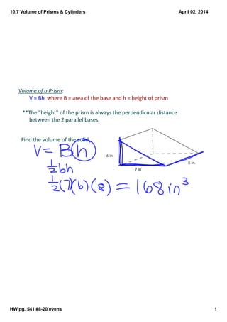 10.7 Volume of Prisms & Cylinders
HW pg. 541 #8­20 evens 1
April 02, 2014
Volume of a Prism:
V = Bh  where B = area of the base and h = height of prism
   **The "height" of the prism is always the perpendicular distance 
between the 2 parallel bases.
Find the volume of the solid.
7 in
 