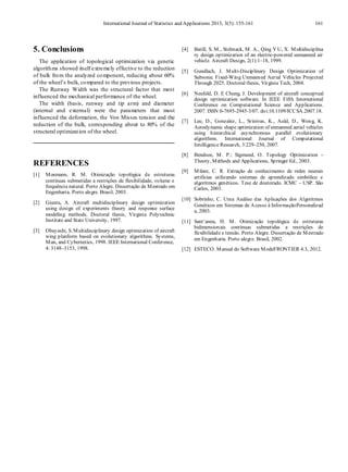 International Journal of Statistics and Applications 2013, 3(5): 155-161 161
5. Conclusions
The application of topological optimization via genetic
algorithms showed itself extremely effective to the reduction
of bulk from the analyzed component, reducing about 60%
of the wheel’s bulk, compared to the previous projects.
The Runway Width was the structural factor that most
influenced the mechanical performance of the wheel.
The width (basis, runway and tip arm) and diameter
(internal and external) were the parameters that most
influenced the deformation, the Von Misses tension and the
reduction of the bulk, corresponding about to 80% of the
structural optimization of the wheel.
REFERENCES
[1] Mosmann, R. M. Otimização topológica de estruturas
contínuas submetidas a restrições de flexibilidade, volume e
frequência natural. Porto Alegre. Dissertação de Mestrado em
Engenharia. Porto alegre. Brasil, 2003.
[2] Giunta, A. Aircraft multidisciplinary design optimization
using design of experiments theory and response surface
modeling methods. Doctoral thesis, Virginia Polytechnic
Institute and State University, 1997.
[3] Obayashi, S. Multidisciplinary design optimization of aircraft
wing planform based on evolutionary algorithms. Systems,
Man, and Cybernetics, 1998. IEEE International Conference,
4: 3148–3153, 1998.
[4] Batill, S. M., Stelmack, M. A., Qing Y U, X. Multidisciplina
ry design optimization of an electric-powered unmanned air
vehicle. Aircraft Design, 2(1):1–18, 1999.
[5] Gundlach, J. Multi-Disciplinary Design Optimization of
Subsonic Fixed-Wing Unmanned Aerial Vehicles Projected
Through 2025. Doctoral thesis, Virginia Tech, 2004.
[6] Neufeld, D. E Chung, J. Development of aircraft conceptual
design optimization software. In IEEE Fifth International
Conference on Computational Science and Applications.
2007. ISSN 0-7695-2945-3/07. doi:10.1109/ICCSA.2007.18.
[7] Lee, D., Gonzalez, L., Srinivas, K., Auld, D., Wong, K.
Aerodynamic shape optimization of unmanned aerial vehicles
using hierarchical asynchronous parallel evolutionary
algorithms. International Journal of Computational
Intelligence Research, 3:229–250, 2007.
[8] Bendsoe, M. P.; Sigmund, O. Topology Optimization –
Theory, Methods and Applications, Springer Ed., 2003.
[9] Milare, C. R. Extração de conhecimento de redes neurais
artificias utilizando sistemas de aprendizado simbólico e
algoritmos genéticos. Tese de doutorado. ICMC – USP. São
Carlos, 2003.
[10] Sobrinho, C. Uma Análise das Aplicações dos Algoritmos
Genéticos em Sistemas de Acesso à InformaçãoPersonalizad
a, 2003.
[11] Sant’anna, H. M. Otimização topológica de estruturas
bidimensionais contínuas submetidas a restrições de
flexibilidade e tensão. Porto Alegre. Dissertação de Mestrado
em Engenharia. Porto alegre. Brasil, 2002.
[12] ESTECO. Manual do Software ModeFRONTIER 4.3, 2012.
 