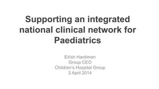 Supporting an integrated
national clinical network for
Paediatrics
Eilísh Hardiman
Group CEO
Children’s Hospital Group
2 April 2014
 