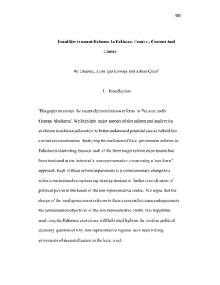 381
Local Government Reforms In Pakistan: Context, Content And
Causes
Ali Cheema, Asim Ijaz Khwaja and Adnan Qadir*
1. Introduction
This paper examines the recent decentralization reforms in Pakistan under
General Musharraf. We highlight major aspects of this reform and analyze its
evolution in a historical context to better understand potential causes behind this
current decentralization. Analyzing the evolution of local government reforms in
Pakistan is interesting because each of the three major reform experiments has
been instituted at the behest of a non-representative centre using a ‘top down’
approach. Each of these reform experiments is a complementary change to a
wider constitutional reengineering strategy devised to further centralization of
political power in the hands of the non-representative centre. We argue that the
design of the local government reforms in these contexts becomes endogenous to
the centralization objectives of the non-representative centre. It is hoped that
analyzing the Pakistani experience will help shed light on the positive political
economy question of why non-representative regimes have been willing
proponents of decentralization to the local level.
 