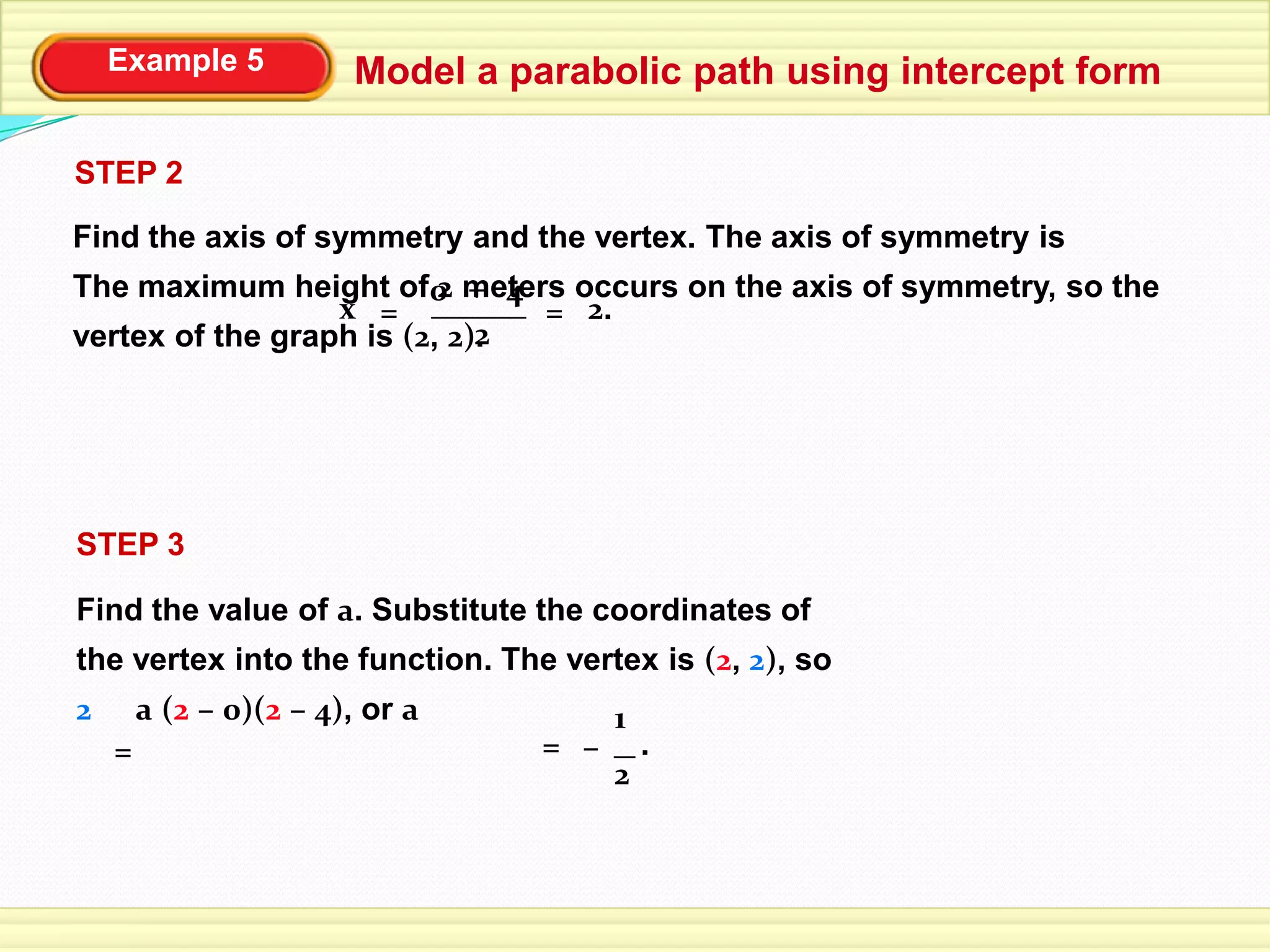 Example 5 Model a parabolic path using intercept form
STEP 2
Find the axis of symmetry and the vertex. The axis of symmetry is
The maximum height of 2 meters occurs on the axis of symmetry, so the
vertex of the graph is (2, 2).2
4+0
x = 2.=
Find the value of a. Substitute the coordinates of
the vertex into the function. The vertex is (2, 2), so
2 a (2 – 0)(2 – 4), or a
STEP 3
= =
2
1
– .
 