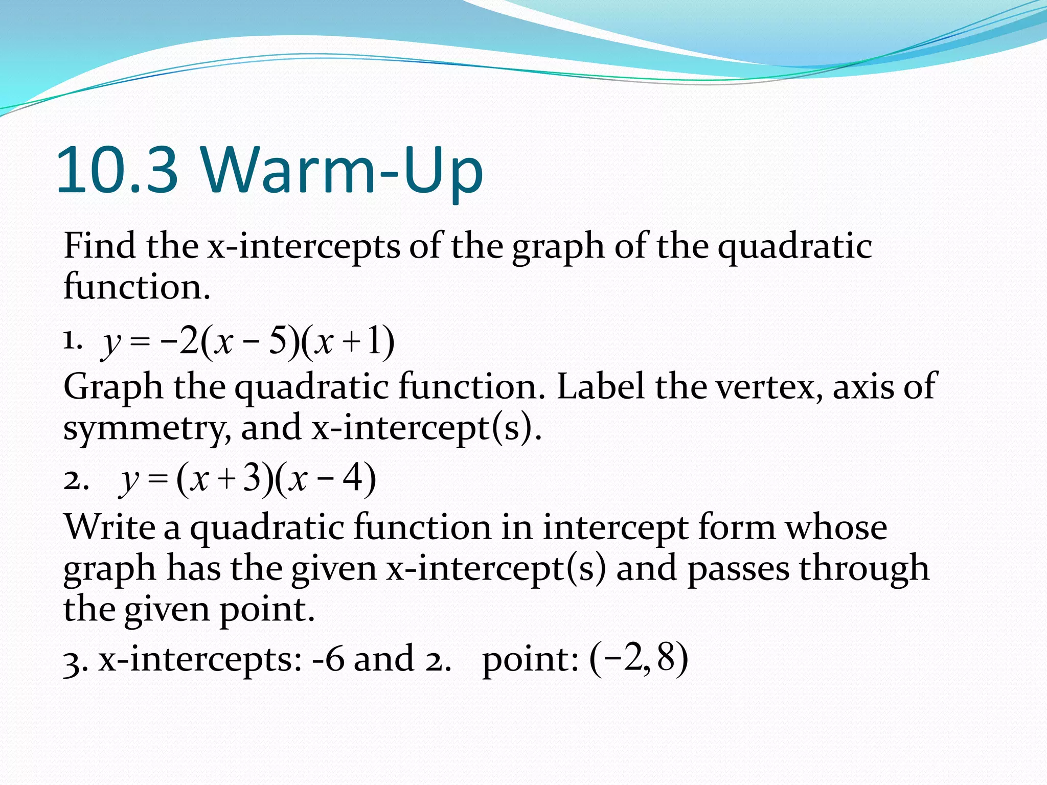 10.3 Warm-Up
Find the x-intercepts of the graph of the quadratic
function.
1.
Graph the quadratic function. Label the vertex, axis of
symmetry, and x-intercept(s).
2.
Write a quadratic function in intercept form whose
graph has the given x-intercept(s) and passes through
the given point.
3. x-intercepts: -6 and 2. point:
y = -2(x -5)(x +1)
y = (x+3)(x-4)
(-2,8)
 