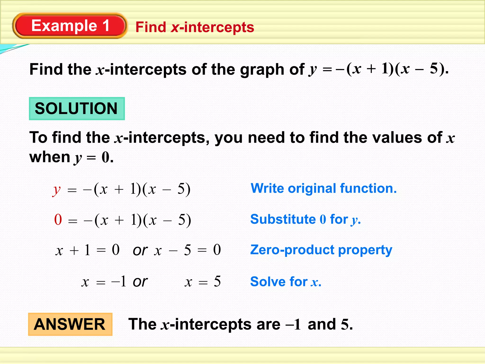 Example 1 Find x-intercepts
Find the x-intercepts of the graph of ( )1+x= ( ).5x–y –
SOLUTION
To find the x-intercepts, you need to find the values of x
when y = 0.
Write original function.=y ( )1+x ( )5x– –
Substitute 0 for y.=0 ( )1+x ( )5x– –
Zero-product property1+x 5x – = 0= 0 or
Solve for x.x 5x == or1–
The x-intercepts are and 5.1–ANSWER
 