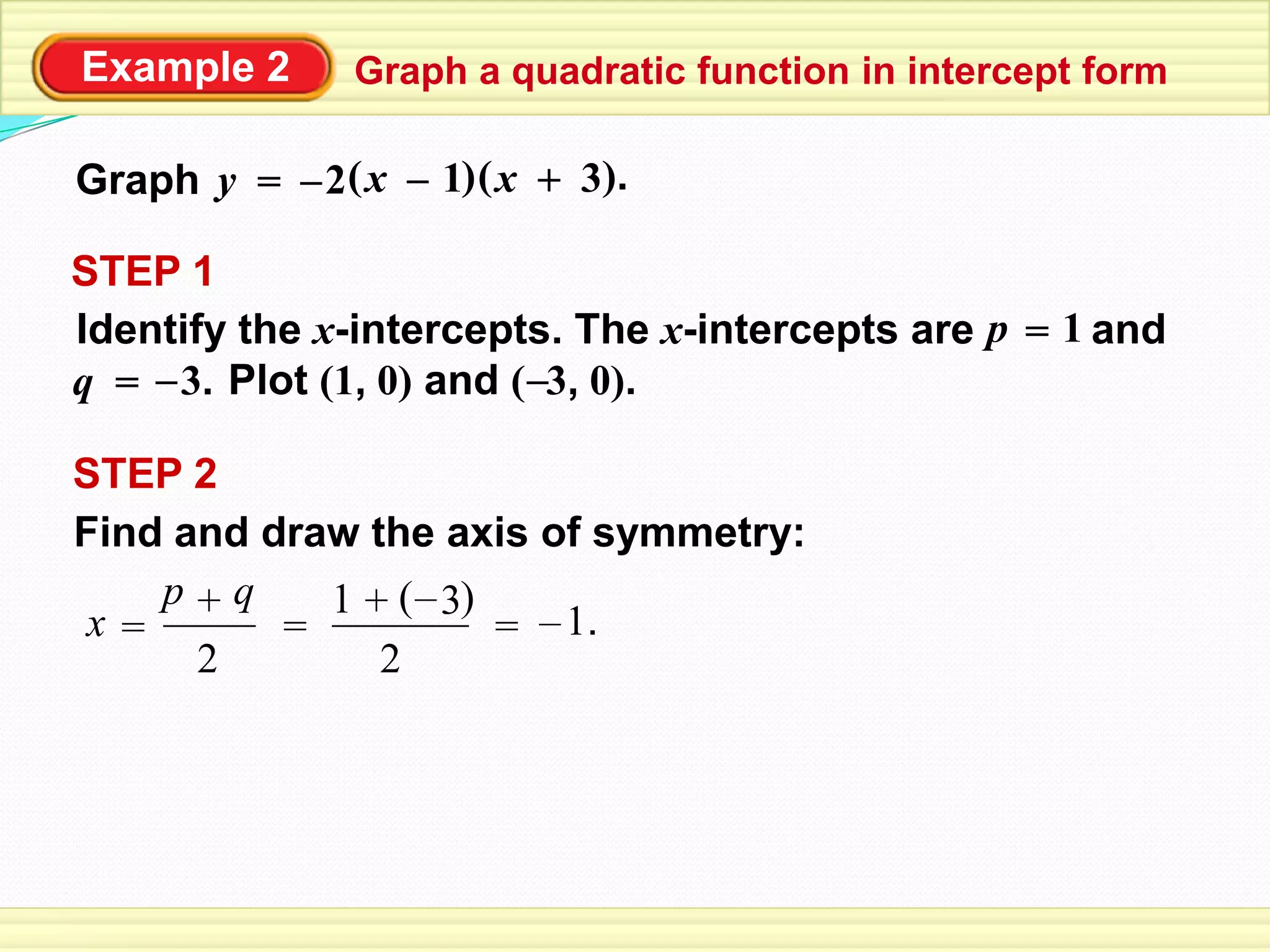 Example 2 Graph a quadratic function in intercept form
Graph ( )1 +x= ( ).3x–y –2
STEP 2
Find and draw the axis of symmetry:
2
q+p
x = =
2
+1 ( )3–
= 1.–
STEP 1
Identify the x-intercepts. The x-intercepts are and
Plot (1, 0) and ( 3, 0).
p = 1
q = –3. –
 