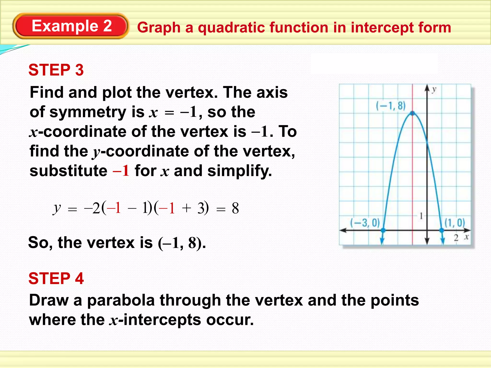 Example 2 Graph a quadratic function in intercept form
STEP 4
Draw a parabola through the vertex and the points
where the x-intercepts occur.
So, the vertex is ( , 8).–1
STEP 3
Find and plot the vertex. The axis
of symmetry is x , so the
x-coordinate of the vertex is . To
find the y-coordinate of the vertex,
substitute for x and simplify.
= –1
–1
–1
( )1 += ( )3–y –2 1– 1– 8=
 