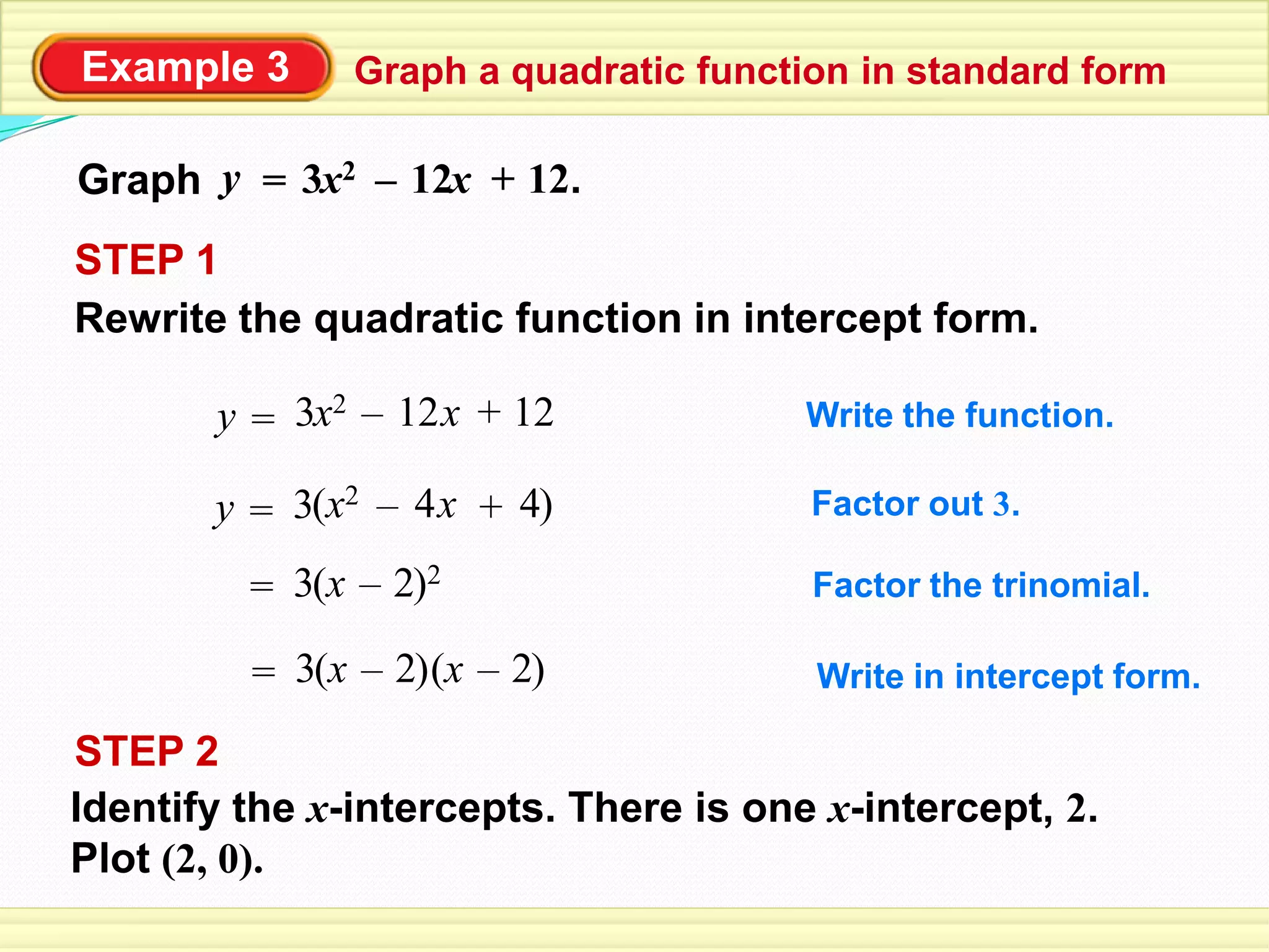 Example 3 Graph a quadratic function in standard form
Graph y = 12 +x2 12.x–3
Rewrite the quadratic function in intercept form.
STEP 1
Write the function.=y 12 +x2 12x–3
Factor out 3.=y 4 +x2 4x–3( )
= x 2–3( )2 Factor the trinomial.
Write in intercept form.= x 2–3( ) x 2–( )
STEP 2
Identify the x-intercepts. There is one x-intercept, 2.
Plot (2, 0).
 