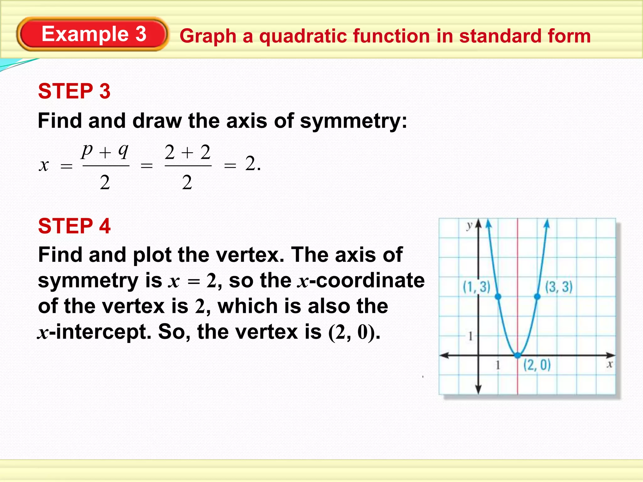 Example 3
STEP 3
Find and draw the axis of symmetry:
2
q+p
x = = = 2.
2
2+2
STEP 4
Find and plot the vertex. The axis of
symmetry is x 2, so the x-coordinate
of the vertex is 2, which is also the
x-intercept. So, the vertex is (2, 0).
=
Graph a quadratic function in standard form
 