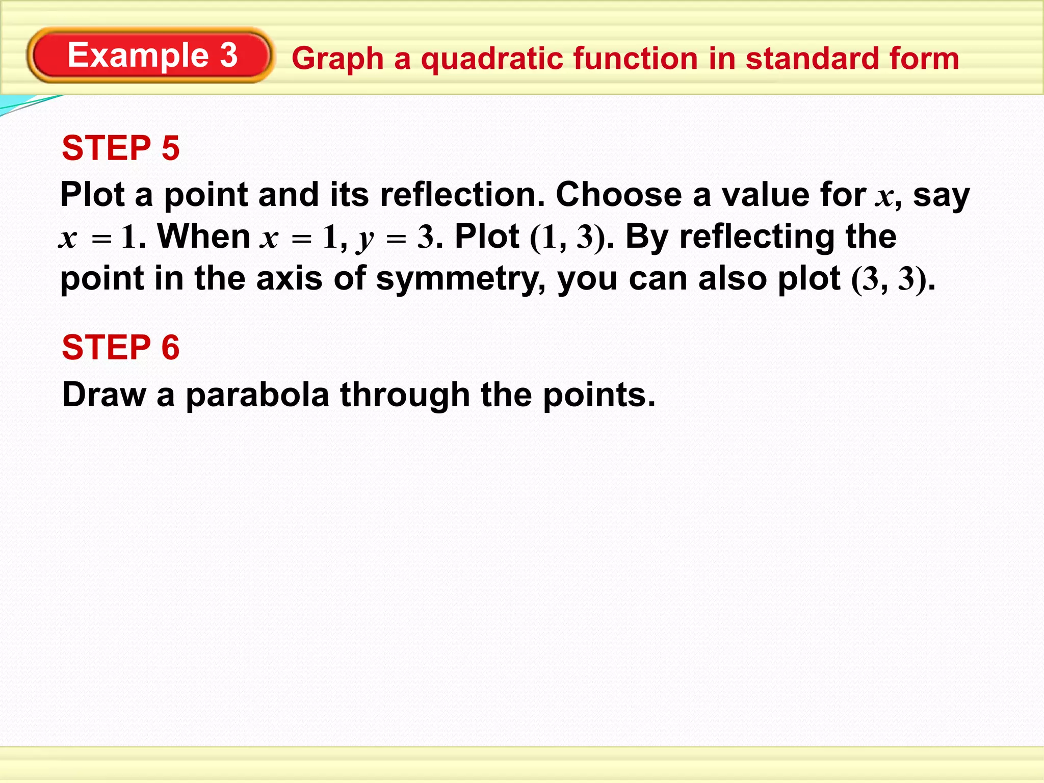 Example 3
Draw a parabola through the points.
STEP 6
STEP 5
Plot a point and its reflection. Choose a value for x, say
x 1. When x 1, y 3. Plot (1, 3). By reflecting the
point in the axis of symmetry, you can also plot (3, 3).
= = =
Graph a quadratic function in standard form
 