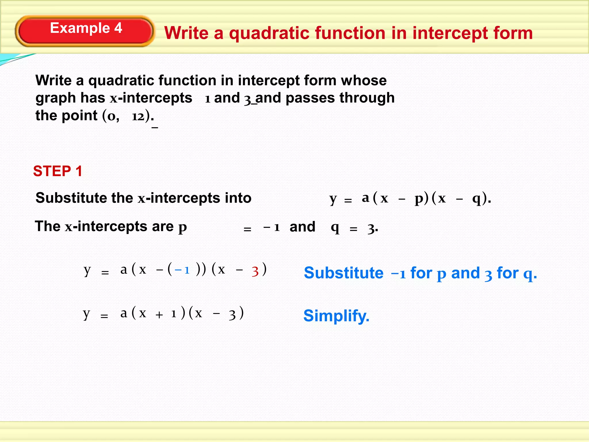 Example 4 Write a quadratic function in intercept form
Write a quadratic function in intercept form whose
graph has x-intercepts 1 and 3 and passes through
the point (0, 12).
–
–
STEP 1
Substitute the x-intercepts into
The x-intercepts are p
( )px= ( ).y –a qx –
and= 1– q 3.=
( )1x= ( )y +a 3x – Simplify.
–Substitute 1 for p and 3 for q.( x= ( )y –a 3x –( )1– )
 