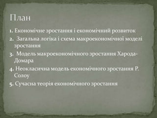 1. Економічне зростання і економічний розвиток
2. Загальна логіка і схема макроекономічної моделі
зростання
3. Модель макроекономічного зростання Харода-
Домара
4. Неокласична модель економічного зростання Р.
Солоу
5. Сучасна теорія економічного зростання
 