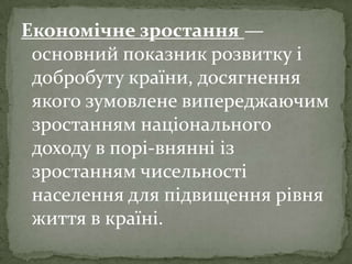 Економічне зростання —
основний показник розвитку і
добробуту країни, досягнення
якого зумовлене випереджаючим
зростанням національного
доходу в порі­внянні із
зростанням чисельності
населення для підвищення рівня
життя в країні.
 