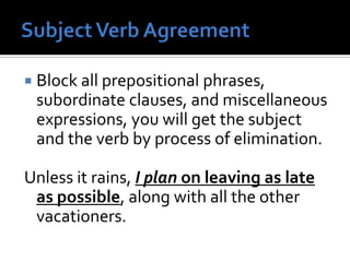  Block all prepositional phrases,
subordinate clauses, and miscellaneous
expressions, you will get the subject
and the verb by process of elimination.
Unless it rains, I plan on leaving as late
as possible, along with all the other
vacationers.
 