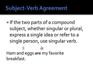  If the two parts of a compound
subject, whether singular or plural,
express a single idea or refer to a
single person, use singular verb.
Ham and eggs are my favorite
breakfast.
S is
 