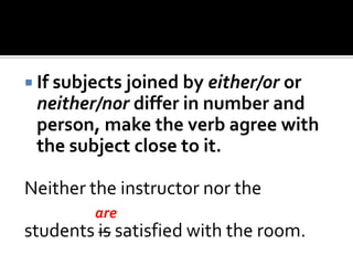  If subjects joined by either/or or
neither/nor differ in number and
person, make the verb agree with
the subject close to it.
Neither the instructor nor the
students is satisfied with the room.
are
 