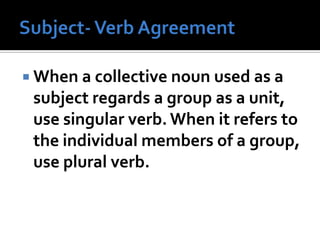  When a collective noun used as a
subject regards a group as a unit,
use singular verb. When it refers to
the individual members of a group,
use plural verb.
 