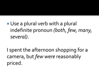  Use a plural verb with a plural
indefinite pronoun (both, few, many,
several).
I spent the afternoon shopping for a
camera, but few were reasonably
priced.
 