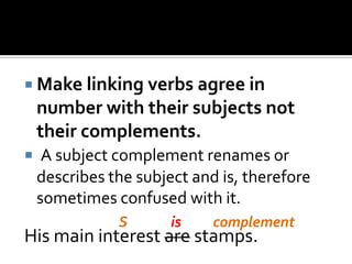  Make linking verbs agree in
number with their subjects not
their complements.
 A subject complement renames or
describes the subject and is, therefore
sometimes confused with it.
His main interest are stamps.
S complementis
 