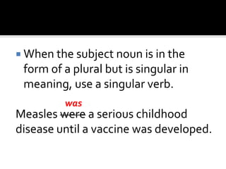  When the subject noun is in the
form of a plural but is singular in
meaning, use a singular verb.
Measles were a serious childhood
disease until a vaccine was developed.
was
 