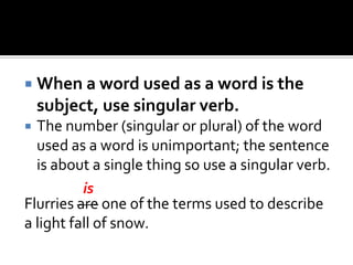  When a word used as a word is the
subject, use singular verb.
 The number (singular or plural) of the word
used as a word is unimportant; the sentence
is about a single thing so use a singular verb.
Flurries are one of the terms used to describe
a light fall of snow.
is
 