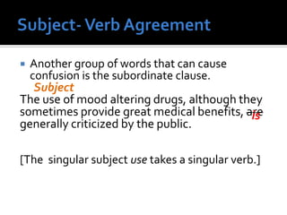  Another group of words that can cause
confusion is the subordinate clause.
The use of mood altering drugs, although they
sometimes provide great medical benefits, are
generally criticized by the public.
[The singular subject use takes a singular verb.]
Subject
is
 