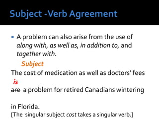  A problem can also arise from the use of
along with, as well as, in addition to, and
together with.
The cost of medication as well as doctors’ fees
are a problem for retired Canadians wintering
in Florida.
[The singular subject cost takes a singular verb.]
Subject
is
 
