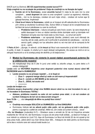 DACĂ sunt cu Domnul, DE CE experimentez aceste lucruri???
Viaţa creştină nu ne scuteşte de probleme! Viaţa de credinţă nu ne fereşte de lupte!
Înainte să vii la Dumnezeu, aveai anumite lucruri în viaţa ta de care nici nu erai
conştient ... aveai duşmani de care nu erai conştient! Lucruri ca egoismul, mândria,
poftele... nici nu te deranjau, credeai că sunt nişte virtuţi... credeai că numai aşa îţi
găseşti fericirea, împlinirea!
Când te-ai întors la Dumnezeu, odată ce ai început să afli adevărurile lui Dumnezeu
prin citirea şi studierea Cuvântului Său, Duhul Sfânt a început să te conştientizeze de
tot felul de lucruri păcătoase cu care te confrunţi.
o Probleme interioare – natura coruptă pe care încă o avem, îşi cere drepturile şi
astfel descoperi în tine un război nemilos dintre dorinţele vechi şi dorinţele noi!
Realizezi că lupta cea mai mare este cu tine însuţi... cu omul cel vechi!
o Probleme exterioare – cei apropriaţi (familie, prieteni) care sunt ofensaţi de
noul tău stil de viaţă, pentru că îi confruntă în practicile lor păcătoase. – cei de la
servici (şefii, colegii) vor lua atitudine când nu vei mai dori să te comporţi la fel
ca ei... samd.
1 Petru 4:3-4 – „Ajunge, în adevăr, că în trecut aţi făcut voia neamurilor şi aţi trăit în desfrânări,
în pofte, în beţii, în ospeţe, în chefuri şi în slujiri idoleşti neîngăduite. De aceea se miră ei că nu
alergaţi împreună cu ei la acelaşi potop de desfrâu şi vă batjocoresc.”
2. Modul lui Dumnezeu de victorie în acest război accentuează puterea Sa
şi slăbiciunile noastre!
Să mărşăluieşti timp de 6 zile în jurul unei cetăţi cu zidurile uriaşe, nu pare deloc a fi
soluţie inteligenţă!
Lecţia este că VICTORIA împotriva unor duşmani puternici vine numai atunci când NE
ÎNCREDEM total în DUMNEZEU!
Lecţia aceasta nu se pricepe repede! ... ci zi după zi:
o Ziua 1 – poporul merge afară şi vede un zid mare şi impenetrabil!
o Ziua 2 – există un ZID MARE şi de netrecut!
o Ziua 3... ZIDUL tot acolo era!
o -------------
Lecţia de învăţat este:
„Victoria asupra duşmanilor uriaşi vine NUMAI atunci când nu ne mai încredem în noi, ci
ne încredem în Dumnezeu TOTAL!
Adesea, problema noastră nu este că noi suntem prea slabi, ci că noi credem că
suntem îndeajuns de tari să ne descurcăm singuri!
Isus 15:5b – „... căci despărţiţi de Mine nu puteţi face nimic!”
Astfel:
Credinţa recunoaşte SOLUŢIA lui DUMNEZEU ca fiind SINGURA!
Dumnezeu trebuie să ne aducă puţin câte puţin, să ne golească puţin câte puţin,
pentru a ajunge la o astfel de credinţă. Altfel noi, am crede că suntem cineva... ceva!
- Ex. lui Ghedeon (Judecători 6-7) – Ghedeon avea o armată de 32 de mii împotriva armatei
madianite de 135 de mii, dar Dumnezeu i-a spus că are prea mulţi soldaţi... şi dacă ar învinge, ei
s-ar mândri cu victoria lor (Jud.7:2). Aşa că Dumnezeu l-a făcut să trimită 22 de mii acasă şi tot
erau prea mulţi.. până când i-au mari rămas doar 300... îndeajuns de slabi pentru ca Dumnezeu
să le dea o victorie care să-i aducă toată lauda Lui.
 