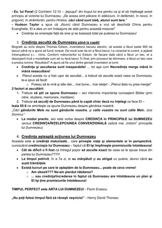 - Ex. lui Pavel (2 Corinteni 12:10 – „ţepuşul” din trupul lui era pentru ca şi el să înţeleagă acest
principiu al victoriei lui Dumnezeu: „De aceea simt plăcere în slăbiciuni, în defăimări, în nevoi, în
prigoniri, în strâmtorări, pentru Hristos; căci când sunt slab, atunci sunt tare.”
- Hudson Taylor a spus că „Atunci când Dumnezeu a vrut să deschidă China pentru
Evanghelie, El a ales un om îndeajuns de slab pentru această misiune!”
Credinţa se smereşte faţă de sine şi se bazează total pe puterea lui Dumnezeu!
3. Credinţa ascultă de Dumnezeu până la capăt!
Biografii au scris despre Thomas Edison, inventatorul becului electric, că acesta a făcut peste 900 de
becuri până ce a ajuns să funcț ioneze. De nouă sute de ori a făcut becul, l-a conectat la curent, a apăsat
întrerupătorul ș i… nimic. Conform mărturisirilor lui Edison, de fiecare dată când a făcut un bec, el a
descoperit încă o modalitate cum să nu facă becul. În final, prin procesul de eliminare, a făcut un bec care
a produs lumina. Rezultatul? A ajuns să fie unul dintre genialii inventatori ai lumii.
Credinţa şi ascultarea sunt inseparabile! ... tot aşa cum Necredinţa merge mână în
mână neascultare!
Planul acesta nu a fost uşor de ascultat... a trebuit să asculte exact ceea ce Dumnezeu
le-a spus să facă!
o Puteau să le vină şi alte idei... mai bune... mai isteţe! - „Planul ăsta nu prea merge!”
2 factori ai ascultării:
1. Trebuie să ştii ce spune Dumnezeu – aici intervine importanţa cunoaşterii Bibliei (prin
citire, studiere, memorare, meditare)
2. Trebuie să asculţi de Dumnezeu până la capăt chiar dacă nu înţelegi ce face El –
Isaia 55:8 ne aminteşte ce spune Dumnezeu despre gândirea noastră:
„Căci gândurile Mele nu sunt gândurile voastre, şi căile voastre nu sunt căile Mele, zice
Domnul.”
La modul practic, aici este vorba despre CREDINŢA în PRINCIPIILE lui DUMNEZEU
versus CREDINŢA/ÎNŢELEPCIUNEA CONVENŢIONALĂ (adică mai „îndoim” principiile
lui Dumnezeu)
4. Credinţa aşteaptă acţiunea lui Dumnezeu
Aceasta este o credinţă maturizată... care priveşte viaţa şi elementele ei în perspectivă,
cunoscând credincioşia lui Dumnezeu – faptul că El îşi împlineşte promisiunile întotdeauna!
Cât de dificil o fi fost ca întregul popor să asculte exact de ceea ce le spuse Iosua din
partea lui Dumnezeu???!!!
La timpul potrivit, în a 7a zi, ei au mărşăluit şi au strigat cu putere, atunci când au
auzit trâmbiţele
Există lucruri pe care le aşteptăm de la Dumnezeu... poate de ceva vreme!
o Am obosit??? Ne-am pierdut răbdarea?
o ... sau credinţa/încrederea în faptul că Dumnezeu are întotdeauna un plan şi
El îşi ţine promisiunile întotdeauna!
TIMPUL PERFECT este ARTA LUI DUMNEZEU! - Florin Enescu
„Nu poţi folosi timpul fără să răneşti veşnicia!” - Henry David Thoreau
 