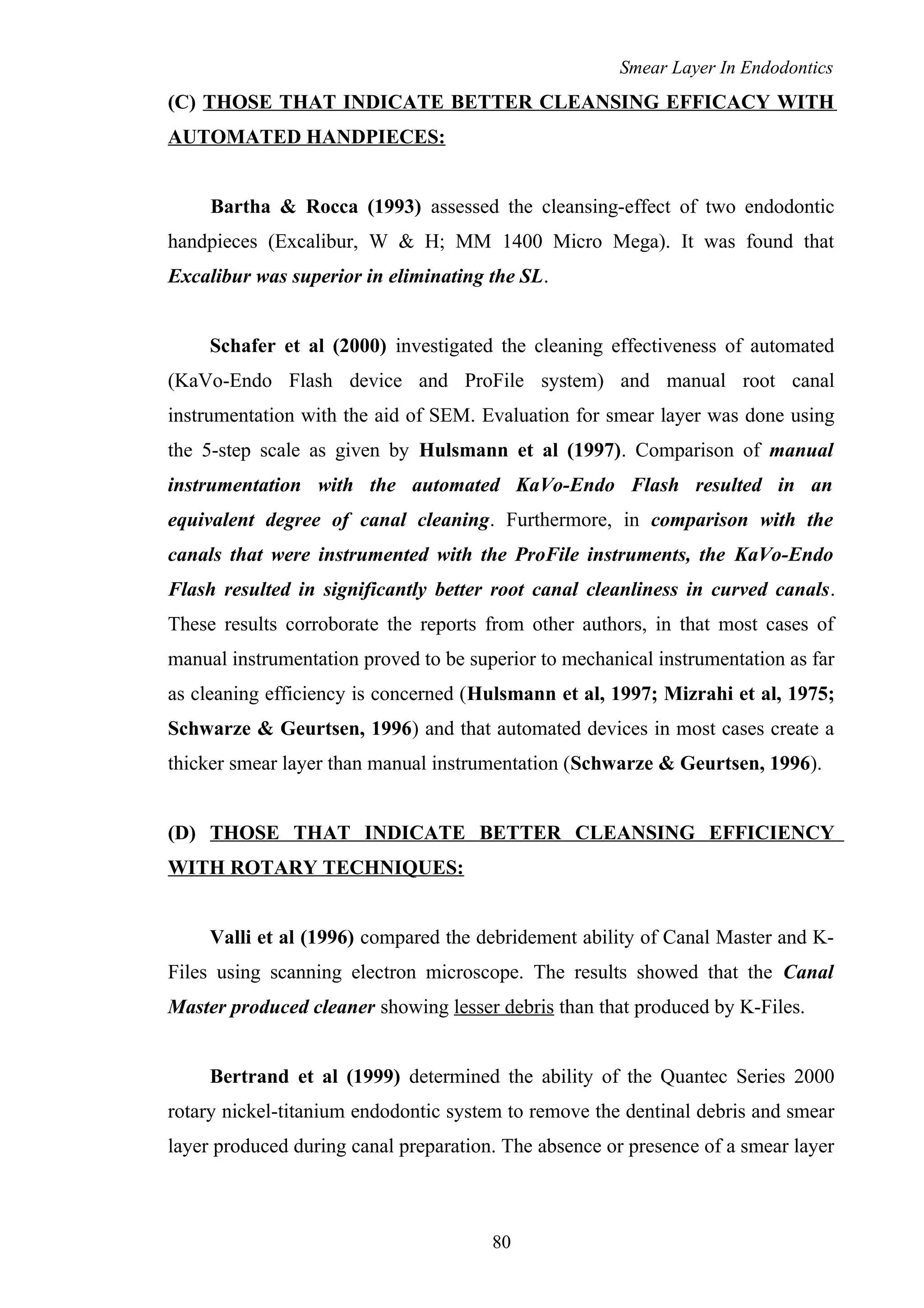 Smear Layer In Endodontics
(C) THOSE THAT INDICATE BETTER CLEANSING EFFICACY WITH
AUTOMATED HANDPIECES:
Bartha & Rocca (1993) assessed the cleansing-effect of two endodontic
handpieces (Excalibur, W & H; MM 1400 Micro Mega). It was found that
Excalibur was superior in eliminating the SL.
Schafer et al (2000) investigated the cleaning effectiveness of automated
(KaVo-Endo Flash device and ProFile system) and manual root canal
instrumentation with the aid of SEM. Evaluation for smear layer was done using
the 5-step scale as given by Hulsmann et al (1997). Comparison of manual
instrumentation with the automated KaVo-Endo Flash resulted in an
equivalent degree of canal cleaning. Furthermore, in comparison with the
canals that were instrumented with the ProFile instruments, the KaVo-Endo
Flash resulted in significantly better root canal cleanliness in curved canals.
These results corroborate the reports from other authors, in that most cases of
manual instrumentation proved to be superior to mechanical instrumentation as far
as cleaning efficiency is concerned (Hulsmann et al, 1997; Mizrahi et al, 1975;
Schwarze & Geurtsen, 1996) and that automated devices in most cases create a
thicker smear layer than manual instrumentation (Schwarze & Geurtsen, 1996).
(D) THOSE THAT INDICATE BETTER CLEANSING EFFICIENCY
WITH ROTARY TECHNIQUES:
Valli et al (1996) compared the debridement ability of Canal Master and K-
Files using scanning electron microscope. The results showed that the Canal
Master produced cleaner showing lesser debris than that produced by K-Files.
Bertrand et al (1999) determined the ability of the Quantec Series 2000
rotary nickel-titanium endodontic system to remove the dentinal debris and smear
layer produced during canal preparation. The absence or presence of a smear layer
80
 