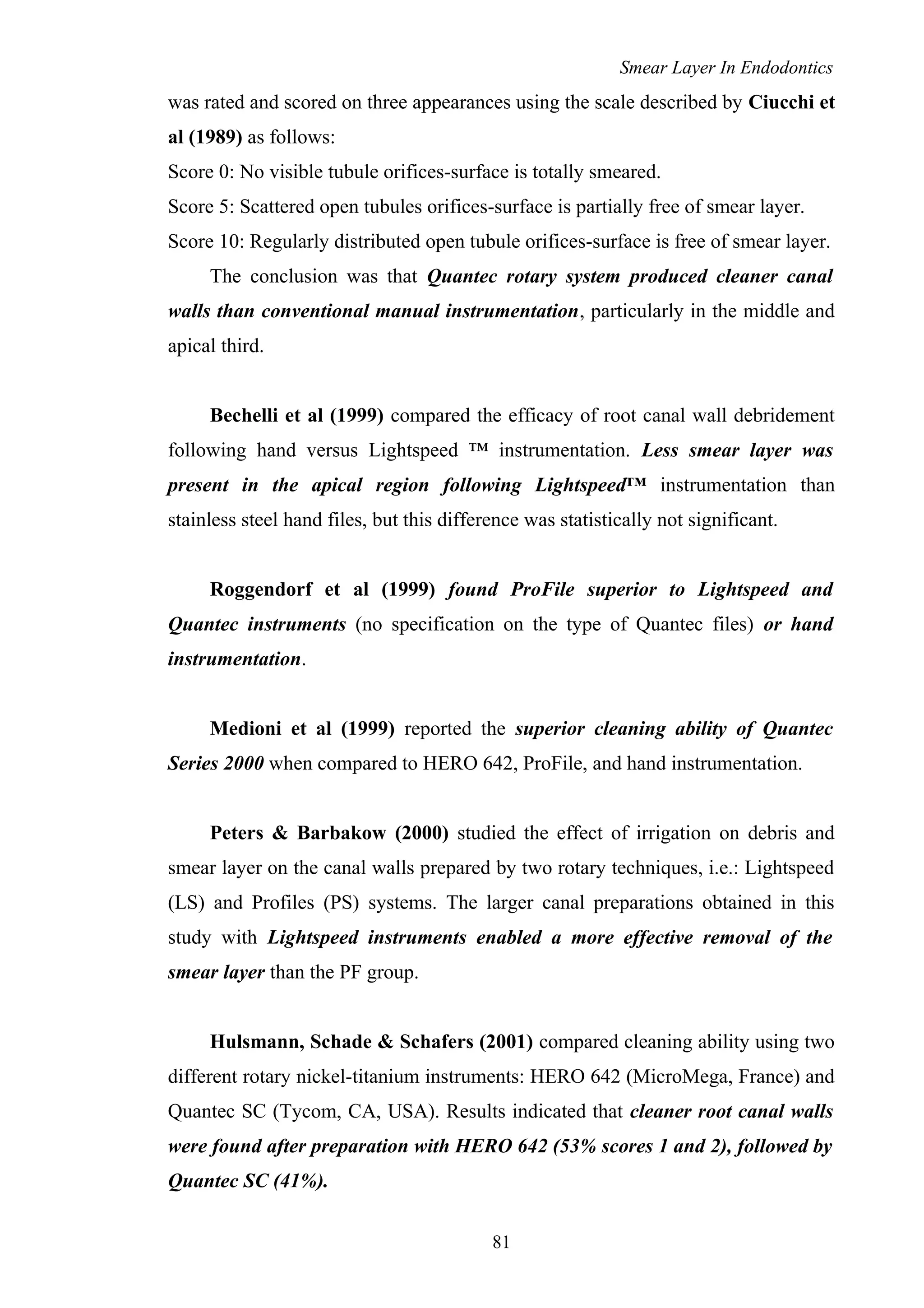 Smear Layer In Endodontics
was rated and scored on three appearances using the scale described by Ciucchi et
al (1989) as follows:
Score 0: No visible tubule orifices-surface is totally smeared.
Score 5: Scattered open tubules orifices-surface is partially free of smear layer.
Score 10: Regularly distributed open tubule orifices-surface is free of smear layer.
The conclusion was that Quantec rotary system produced cleaner canal
walls than conventional manual instrumentation, particularly in the middle and
apical third.
Bechelli et al (1999) compared the efficacy of root canal wall debridement
following hand versus Lightspeed ™ instrumentation. Less smear layer was
present in the apical region following Lightspeed™ instrumentation than
stainless steel hand files, but this difference was statistically not significant.
Roggendorf et al (1999) found ProFile superior to Lightspeed and
Quantec instruments (no specification on the type of Quantec files) or hand
instrumentation.
Medioni et al (1999) reported the superior cleaning ability of Quantec
Series 2000 when compared to HERO 642, ProFile, and hand instrumentation.
Peters & Barbakow (2000) studied the effect of irrigation on debris and
smear layer on the canal walls prepared by two rotary techniques, i.e.: Lightspeed
(LS) and Profiles (PS) systems. The larger canal preparations obtained in this
study with Lightspeed instruments enabled a more effective removal of the
smear layer than the PF group.
Hulsmann, Schade & Schafers (2001) compared cleaning ability using two
different rotary nickel-titanium instruments: HERO 642 (MicroMega, France) and
Quantec SC (Tycom, CA, USA). Results indicated that cleaner root canal walls
were found after preparation with HERO 642 (53% scores 1 and 2), followed by
Quantec SC (41%).
81
 