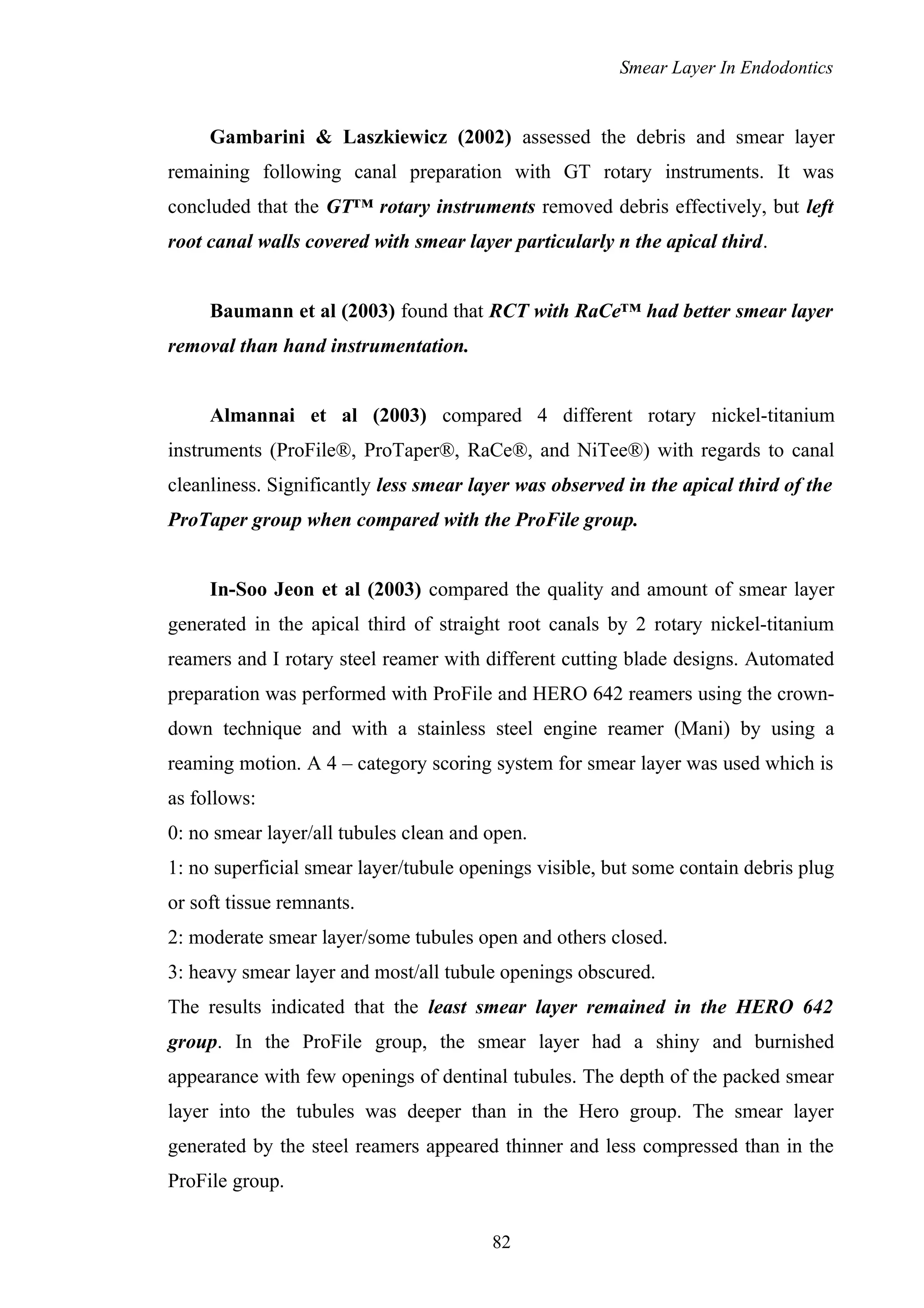 Smear Layer In Endodontics
Gambarini & Laszkiewicz (2002) assessed the debris and smear layer
remaining following canal preparation with GT rotary instruments. It was
concluded that the GT™ rotary instruments removed debris effectively, but left
root canal walls covered with smear layer particularly n the apical third.
Baumann et al (2003) found that RCT with RaCe™ had better smear layer
removal than hand instrumentation.
Almannai et al (2003) compared 4 different rotary nickel-titanium
instruments (ProFile®, ProTaper®, RaCe®, and NiTee®) with regards to canal
cleanliness. Significantly less smear layer was observed in the apical third of the
ProTaper group when compared with the ProFile group.
In-Soo Jeon et al (2003) compared the quality and amount of smear layer
generated in the apical third of straight root canals by 2 rotary nickel-titanium
reamers and I rotary steel reamer with different cutting blade designs. Automated
preparation was performed with ProFile and HERO 642 reamers using the crown-
down technique and with a stainless steel engine reamer (Mani) by using a
reaming motion. A 4 – category scoring system for smear layer was used which is
as follows:
0: no smear layer/all tubules clean and open.
1: no superficial smear layer/tubule openings visible, but some contain debris plug
or soft tissue remnants.
2: moderate smear layer/some tubules open and others closed.
3: heavy smear layer and most/all tubule openings obscured.
The results indicated that the least smear layer remained in the HERO 642
group. In the ProFile group, the smear layer had a shiny and burnished
appearance with few openings of dentinal tubules. The depth of the packed smear
layer into the tubules was deeper than in the Hero group. The smear layer
generated by the steel reamers appeared thinner and less compressed than in the
ProFile group.
82
 