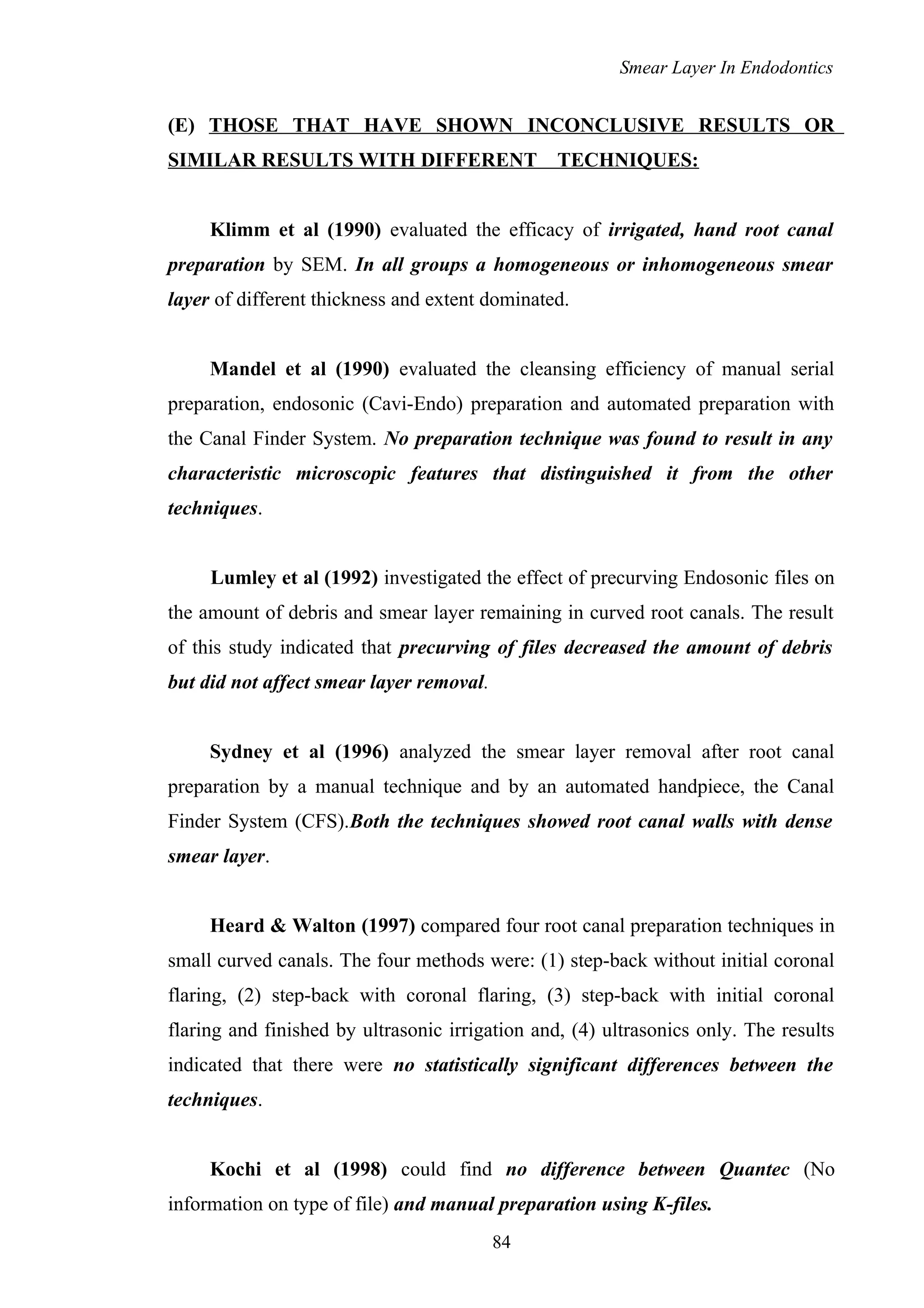 Smear Layer In Endodontics
(E) THOSE THAT HAVE SHOWN INCONCLUSIVE RESULTS OR
SIMILAR RESULTS WITH DIFFERENT TECHNIQUES:
Klimm et al (1990) evaluated the efficacy of irrigated, hand root canal
preparation by SEM. In all groups a homogeneous or inhomogeneous smear
layer of different thickness and extent dominated.
Mandel et al (1990) evaluated the cleansing efficiency of manual serial
preparation, endosonic (Cavi-Endo) preparation and automated preparation with
the Canal Finder System. No preparation technique was found to result in any
characteristic microscopic features that distinguished it from the other
techniques.
Lumley et al (1992) investigated the effect of precurving Endosonic files on
the amount of debris and smear layer remaining in curved root canals. The result
of this study indicated that precurving of files decreased the amount of debris
but did not affect smear layer removal.
Sydney et al (1996) analyzed the smear layer removal after root canal
preparation by a manual technique and by an automated handpiece, the Canal
Finder System (CFS).Both the techniques showed root canal walls with dense
smear layer.
Heard & Walton (1997) compared four root canal preparation techniques in
small curved canals. The four methods were: (1) step-back without initial coronal
flaring, (2) step-back with coronal flaring, (3) step-back with initial coronal
flaring and finished by ultrasonic irrigation and, (4) ultrasonics only. The results
indicated that there were no statistically significant differences between the
techniques.
Kochi et al (1998) could find no difference between Quantec (No
information on type of file) and manual preparation using K-files.
84
 