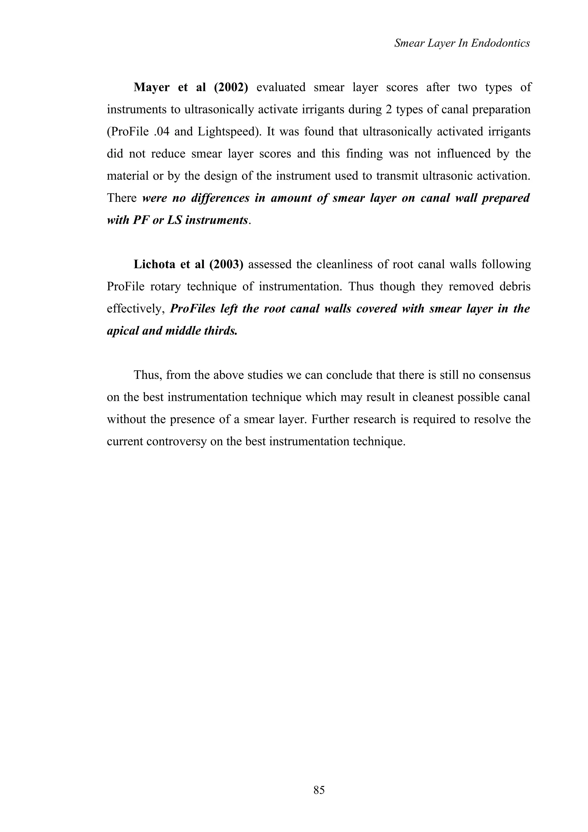 Smear Layer In Endodontics
Mayer et al (2002) evaluated smear layer scores after two types of
instruments to ultrasonically activate irrigants during 2 types of canal preparation
(ProFile .04 and Lightspeed). It was found that ultrasonically activated irrigants
did not reduce smear layer scores and this finding was not influenced by the
material or by the design of the instrument used to transmit ultrasonic activation.
There were no differences in amount of smear layer on canal wall prepared
with PF or LS instruments.
Lichota et al (2003) assessed the cleanliness of root canal walls following
ProFile rotary technique of instrumentation. Thus though they removed debris
effectively, ProFiles left the root canal walls covered with smear layer in the
apical and middle thirds.
Thus, from the above studies we can conclude that there is still no consensus
on the best instrumentation technique which may result in cleanest possible canal
without the presence of a smear layer. Further research is required to resolve the
current controversy on the best instrumentation technique.
85
 