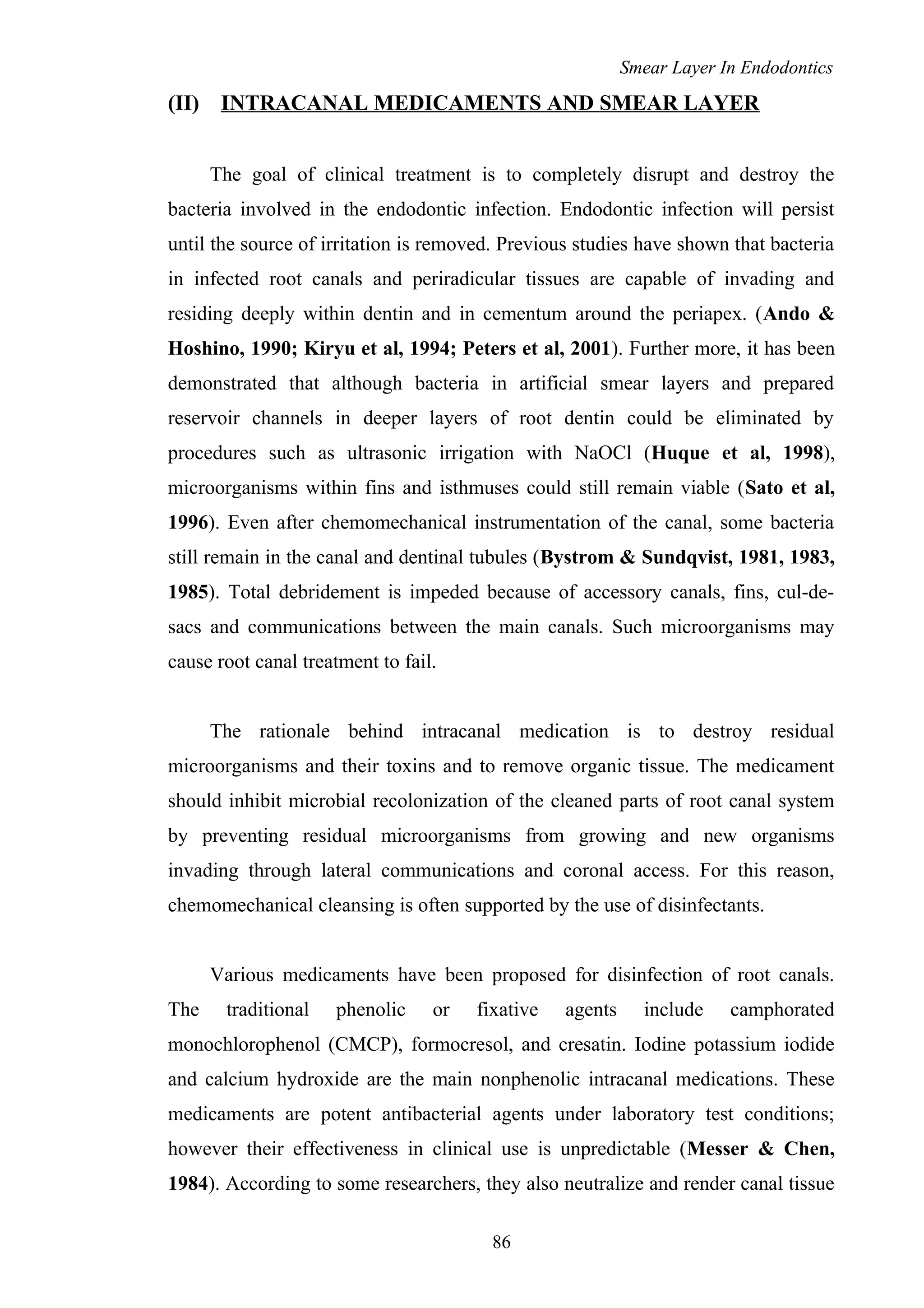 Smear Layer In Endodontics
(II) INTRACANAL MEDICAMENTS AND SMEAR LAYER
The goal of clinical treatment is to completely disrupt and destroy the
bacteria involved in the endodontic infection. Endodontic infection will persist
until the source of irritation is removed. Previous studies have shown that bacteria
in infected root canals and periradicular tissues are capable of invading and
residing deeply within dentin and in cementum around the periapex. (Ando &
Hoshino, 1990; Kiryu et al, 1994; Peters et al, 2001). Further more, it has been
demonstrated that although bacteria in artificial smear layers and prepared
reservoir channels in deeper layers of root dentin could be eliminated by
procedures such as ultrasonic irrigation with NaOCl (Huque et al, 1998),
microorganisms within fins and isthmuses could still remain viable (Sato et al,
1996). Even after chemomechanical instrumentation of the canal, some bacteria
still remain in the canal and dentinal tubules (Bystrom & Sundqvist, 1981, 1983,
1985). Total debridement is impeded because of accessory canals, fins, cul-de-
sacs and communications between the main canals. Such microorganisms may
cause root canal treatment to fail.
The rationale behind intracanal medication is to destroy residual
microorganisms and their toxins and to remove organic tissue. The medicament
should inhibit microbial recolonization of the cleaned parts of root canal system
by preventing residual microorganisms from growing and new organisms
invading through lateral communications and coronal access. For this reason,
chemomechanical cleansing is often supported by the use of disinfectants.
Various medicaments have been proposed for disinfection of root canals.
The traditional phenolic or fixative agents include camphorated
monochlorophenol (CMCP), formocresol, and cresatin. Iodine potassium iodide
and calcium hydroxide are the main nonphenolic intracanal medications. These
medicaments are potent antibacterial agents under laboratory test conditions;
however their effectiveness in clinical use is unpredictable (Messer & Chen,
1984). According to some researchers, they also neutralize and render canal tissue
86
 