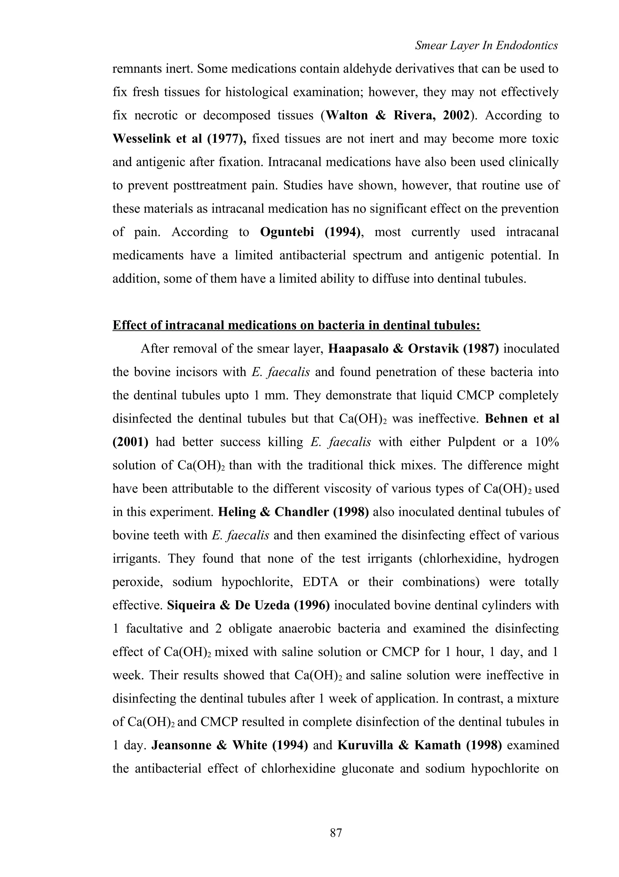 Smear Layer In Endodontics
remnants inert. Some medications contain aldehyde derivatives that can be used to
fix fresh tissues for histological examination; however, they may not effectively
fix necrotic or decomposed tissues (Walton & Rivera, 2002). According to
Wesselink et al (1977), fixed tissues are not inert and may become more toxic
and antigenic after fixation. Intracanal medications have also been used clinically
to prevent posttreatment pain. Studies have shown, however, that routine use of
these materials as intracanal medication has no significant effect on the prevention
of pain. According to Oguntebi (1994), most currently used intracanal
medicaments have a limited antibacterial spectrum and antigenic potential. In
addition, some of them have a limited ability to diffuse into dentinal tubules.
Effect of intracanal medications on bacteria in dentinal tubules:
After removal of the smear layer, Haapasalo & Orstavik (1987) inoculated
the bovine incisors with E. faecalis and found penetration of these bacteria into
the dentinal tubules upto 1 mm. They demonstrate that liquid CMCP completely
disinfected the dentinal tubules but that Ca(OH)2 was ineffective. Behnen et al
(2001) had better success killing E. faecalis with either Pulpdent or a 10%
solution of Ca(OH)2 than with the traditional thick mixes. The difference might
have been attributable to the different viscosity of various types of Ca(OH)2 used
in this experiment. Heling & Chandler (1998) also inoculated dentinal tubules of
bovine teeth with E. faecalis and then examined the disinfecting effect of various
irrigants. They found that none of the test irrigants (chlorhexidine, hydrogen
peroxide, sodium hypochlorite, EDTA or their combinations) were totally
effective. Siqueira & De Uzeda (1996) inoculated bovine dentinal cylinders with
1 facultative and 2 obligate anaerobic bacteria and examined the disinfecting
effect of Ca(OH)2 mixed with saline solution or CMCP for 1 hour, 1 day, and 1
week. Their results showed that Ca(OH)2 and saline solution were ineffective in
disinfecting the dentinal tubules after 1 week of application. In contrast, a mixture
of Ca(OH)2 and CMCP resulted in complete disinfection of the dentinal tubules in
1 day. Jeansonne & White (1994) and Kuruvilla & Kamath (1998) examined
the antibacterial effect of chlorhexidine gluconate and sodium hypochlorite on
87
 