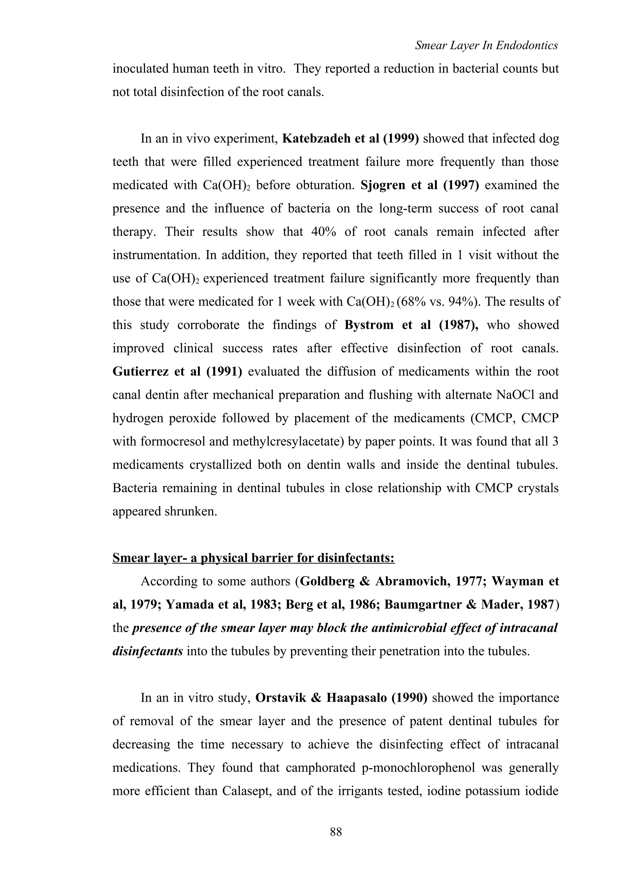 Smear Layer In Endodontics
inoculated human teeth in vitro. They reported a reduction in bacterial counts but
not total disinfection of the root canals.
In an in vivo experiment, Katebzadeh et al (1999) showed that infected dog
teeth that were filled experienced treatment failure more frequently than those
medicated with Ca(OH)2 before obturation. Sjogren et al (1997) examined the
presence and the influence of bacteria on the long-term success of root canal
therapy. Their results show that 40% of root canals remain infected after
instrumentation. In addition, they reported that teeth filled in 1 visit without the
use of Ca(OH)2 experienced treatment failure significantly more frequently than
those that were medicated for 1 week with Ca(OH)2 (68% vs. 94%). The results of
this study corroborate the findings of Bystrom et al (1987), who showed
improved clinical success rates after effective disinfection of root canals.
Gutierrez et al (1991) evaluated the diffusion of medicaments within the root
canal dentin after mechanical preparation and flushing with alternate NaOCl and
hydrogen peroxide followed by placement of the medicaments (CMCP, CMCP
with formocresol and methylcresylacetate) by paper points. It was found that all 3
medicaments crystallized both on dentin walls and inside the dentinal tubules.
Bacteria remaining in dentinal tubules in close relationship with CMCP crystals
appeared shrunken.
Smear layer- a physical barrier for disinfectants:
According to some authors (Goldberg & Abramovich, 1977; Wayman et
al, 1979; Yamada et al, 1983; Berg et al, 1986; Baumgartner & Mader, 1987)
the presence of the smear layer may block the antimicrobial effect of intracanal
disinfectants into the tubules by preventing their penetration into the tubules.
In an in vitro study, Orstavik & Haapasalo (1990) showed the importance
of removal of the smear layer and the presence of patent dentinal tubules for
decreasing the time necessary to achieve the disinfecting effect of intracanal
medications. They found that camphorated p-monochlorophenol was generally
more efficient than Calasept, and of the irrigants tested, iodine potassium iodide
88
 