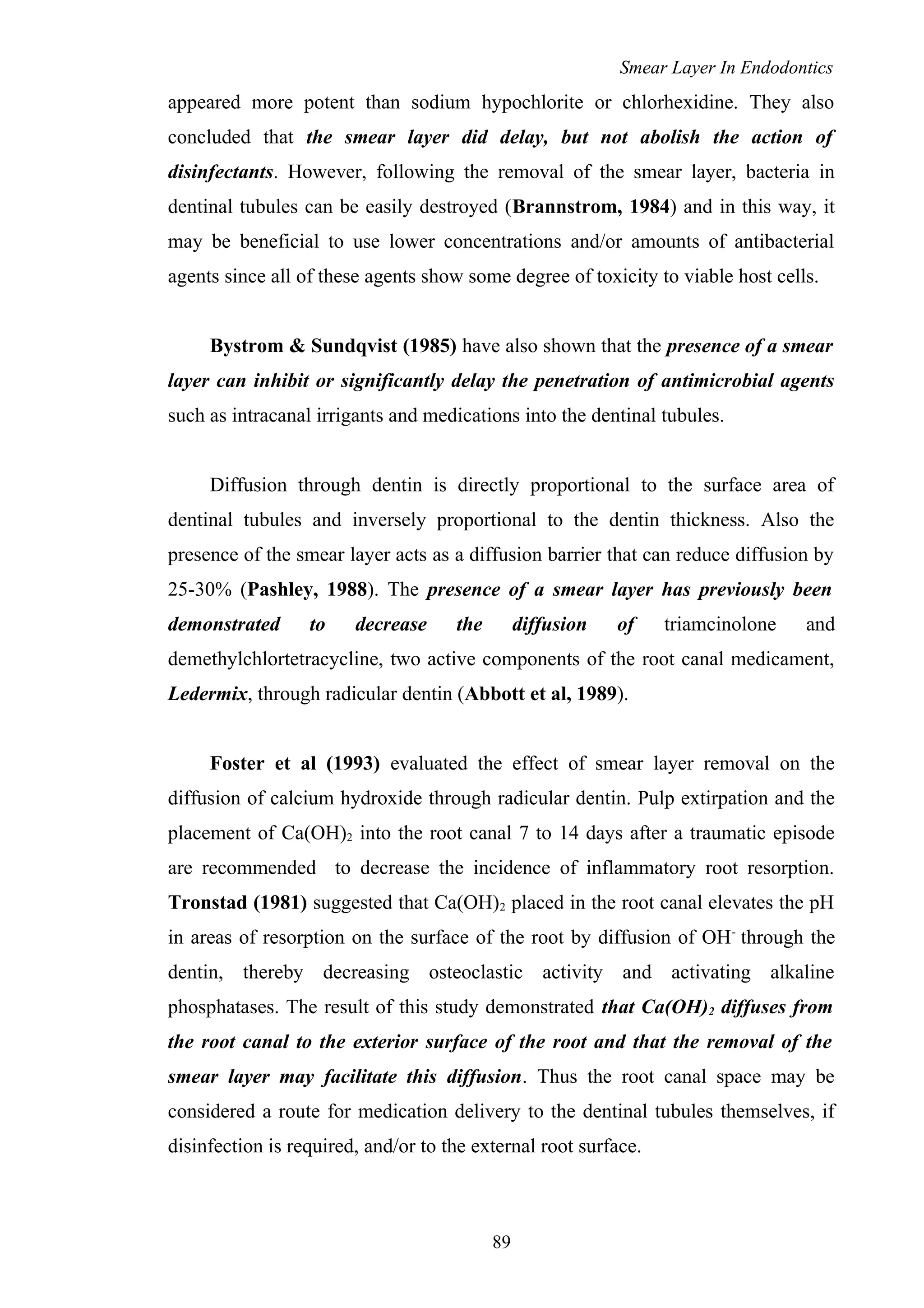 Smear Layer In Endodontics
appeared more potent than sodium hypochlorite or chlorhexidine. They also
concluded that the smear layer did delay, but not abolish the action of
disinfectants. However, following the removal of the smear layer, bacteria in
dentinal tubules can be easily destroyed (Brannstrom, 1984) and in this way, it
may be beneficial to use lower concentrations and/or amounts of antibacterial
agents since all of these agents show some degree of toxicity to viable host cells.
Bystrom & Sundqvist (1985) have also shown that the presence of a smear
layer can inhibit or significantly delay the penetration of antimicrobial agents
such as intracanal irrigants and medications into the dentinal tubules.
Diffusion through dentin is directly proportional to the surface area of
dentinal tubules and inversely proportional to the dentin thickness. Also the
presence of the smear layer acts as a diffusion barrier that can reduce diffusion by
25-30% (Pashley, 1988). The presence of a smear layer has previously been
demonstrated to decrease the diffusion of triamcinolone and
demethylchlortetracycline, two active components of the root canal medicament,
Ledermix, through radicular dentin (Abbott et al, 1989).
Foster et al (1993) evaluated the effect of smear layer removal on the
diffusion of calcium hydroxide through radicular dentin. Pulp extirpation and the
placement of Ca(OH)2 into the root canal 7 to 14 days after a traumatic episode
are recommended to decrease the incidence of inflammatory root resorption.
Tronstad (1981) suggested that Ca(OH)2 placed in the root canal elevates the pH
in areas of resorption on the surface of the root by diffusion of OH-
through the
dentin, thereby decreasing osteoclastic activity and activating alkaline
phosphatases. The result of this study demonstrated that Ca(OH)2 diffuses from
the root canal to the exterior surface of the root and that the removal of the
smear layer may facilitate this diffusion. Thus the root canal space may be
considered a route for medication delivery to the dentinal tubules themselves, if
disinfection is required, and/or to the external root surface.
89
 