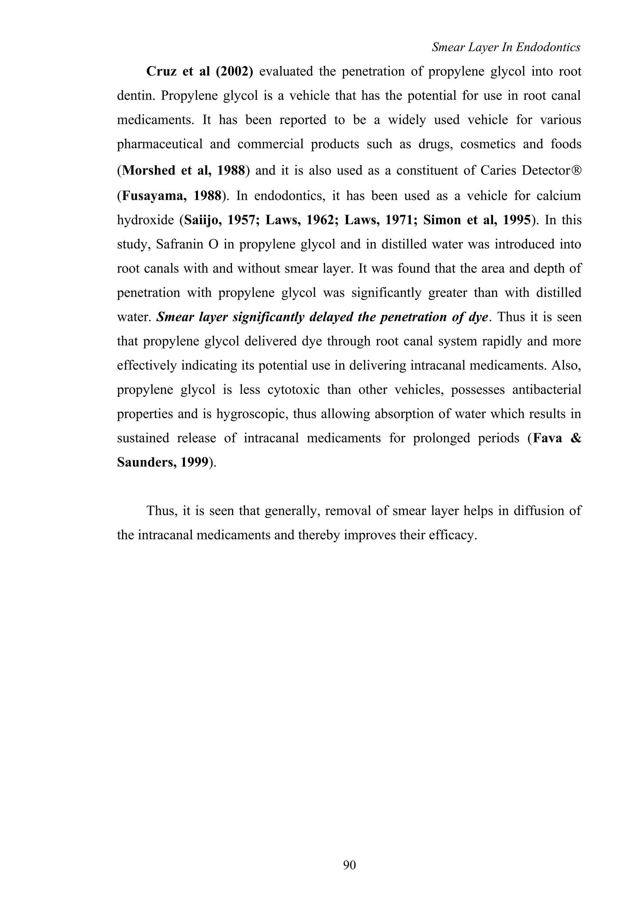 Smear Layer In Endodontics
Cruz et al (2002) evaluated the penetration of propylene glycol into root
dentin. Propylene glycol is a vehicle that has the potential for use in root canal
medicaments. It has been reported to be a widely used vehicle for various
pharmaceutical and commercial products such as drugs, cosmetics and foods
(Morshed et al, 1988) and it is also used as a constituent of Caries Detector®
(Fusayama, 1988). In endodontics, it has been used as a vehicle for calcium
hydroxide (Saiijo, 1957; Laws, 1962; Laws, 1971; Simon et al, 1995). In this
study, Safranin O in propylene glycol and in distilled water was introduced into
root canals with and without smear layer. It was found that the area and depth of
penetration with propylene glycol was significantly greater than with distilled
water. Smear layer significantly delayed the penetration of dye. Thus it is seen
that propylene glycol delivered dye through root canal system rapidly and more
effectively indicating its potential use in delivering intracanal medicaments. Also,
propylene glycol is less cytotoxic than other vehicles, possesses antibacterial
properties and is hygroscopic, thus allowing absorption of water which results in
sustained release of intracanal medicaments for prolonged periods (Fava &
Saunders, 1999).
Thus, it is seen that generally, removal of smear layer helps in diffusion of
the intracanal medicaments and thereby improves their efficacy.
90
 