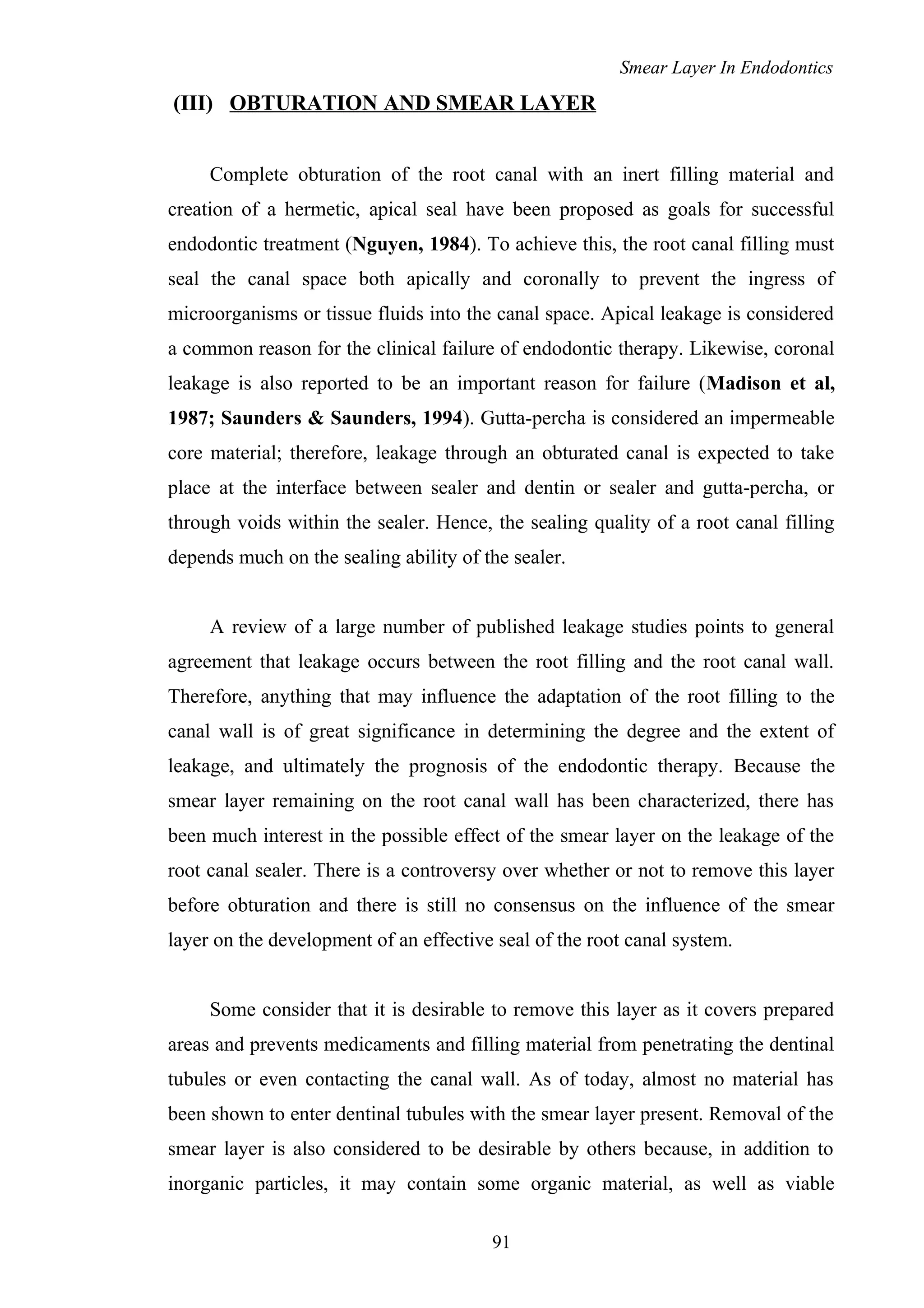 Smear Layer In Endodontics
(III) OBTURATION AND SMEAR LAYER
Complete obturation of the root canal with an inert filling material and
creation of a hermetic, apical seal have been proposed as goals for successful
endodontic treatment (Nguyen, 1984). To achieve this, the root canal filling must
seal the canal space both apically and coronally to prevent the ingress of
microorganisms or tissue fluids into the canal space. Apical leakage is considered
a common reason for the clinical failure of endodontic therapy. Likewise, coronal
leakage is also reported to be an important reason for failure (Madison et al,
1987; Saunders & Saunders, 1994). Gutta-percha is considered an impermeable
core material; therefore, leakage through an obturated canal is expected to take
place at the interface between sealer and dentin or sealer and gutta-percha, or
through voids within the sealer. Hence, the sealing quality of a root canal filling
depends much on the sealing ability of the sealer.
A review of a large number of published leakage studies points to general
agreement that leakage occurs between the root filling and the root canal wall.
Therefore, anything that may influence the adaptation of the root filling to the
canal wall is of great significance in determining the degree and the extent of
leakage, and ultimately the prognosis of the endodontic therapy. Because the
smear layer remaining on the root canal wall has been characterized, there has
been much interest in the possible effect of the smear layer on the leakage of the
root canal sealer. There is a controversy over whether or not to remove this layer
before obturation and there is still no consensus on the influence of the smear
layer on the development of an effective seal of the root canal system.
Some consider that it is desirable to remove this layer as it covers prepared
areas and prevents medicaments and filling material from penetrating the dentinal
tubules or even contacting the canal wall. As of today, almost no material has
been shown to enter dentinal tubules with the smear layer present. Removal of the
smear layer is also considered to be desirable by others because, in addition to
inorganic particles, it may contain some organic material, as well as viable
91
 